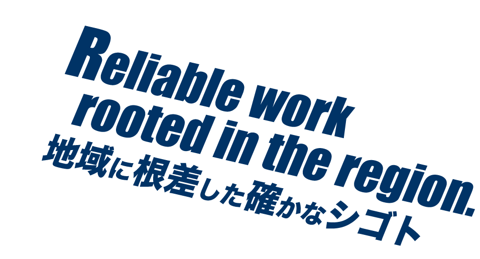 Reliable work rooted in the region. 地域に根差した確かなシゴト